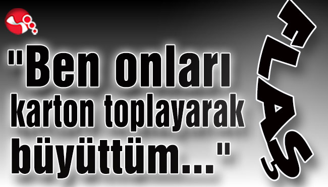 "Ben onları karton toplayarak büyüttüm…"