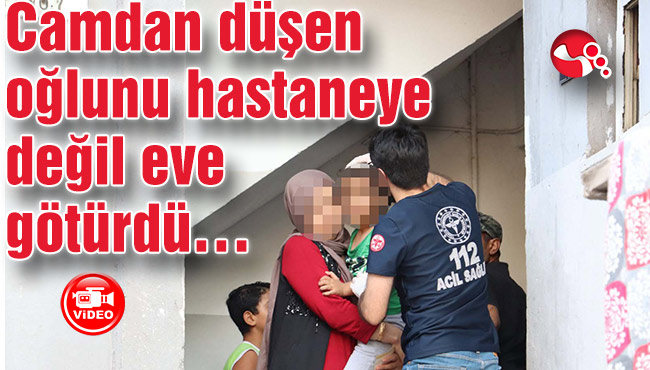 Camdan düşen oğlunu hastaneye değil eve götürdü…