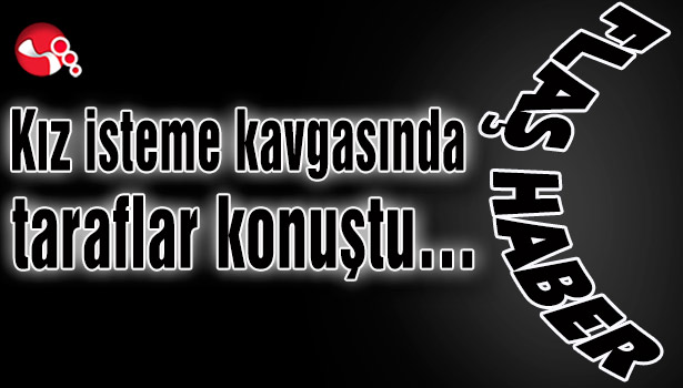 Kız isteme kavgasında taraflar konuştu…