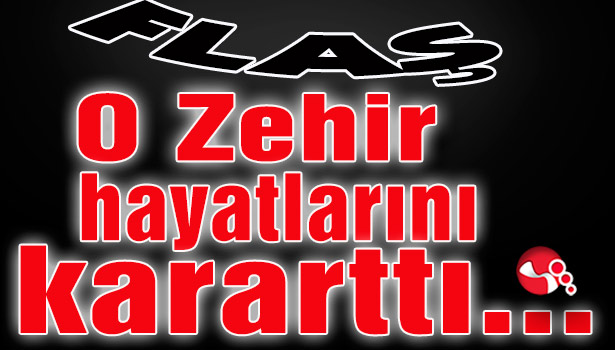 O zehir hayatlarını kararttı...