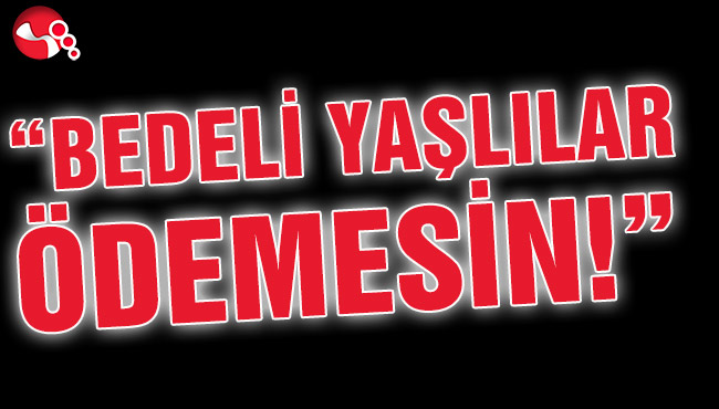 “BEDELİ YAŞLILAR ÖDEMESİN!”