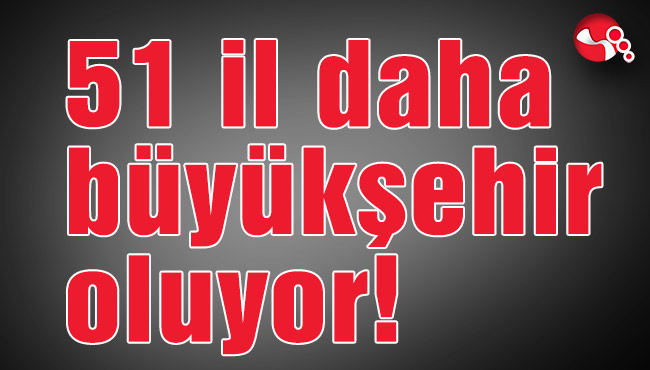 51 il daha büyükşehir oluyor!