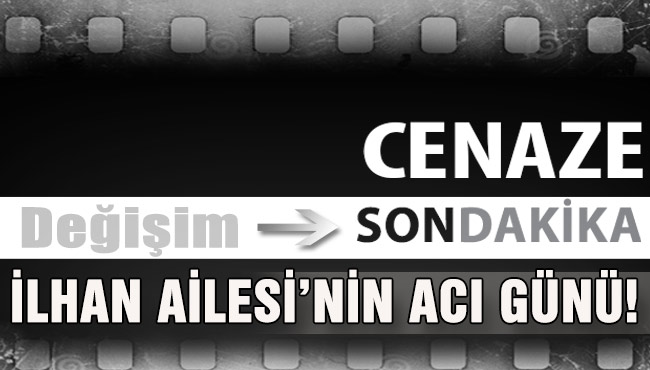 İLHAN AİLESİ’NİN ACI GÜNÜ!