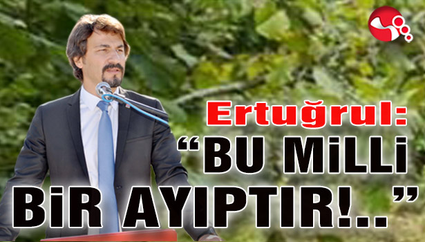 Ertuğrul:“BU MİLLİ BİR AYIPTIR!..”