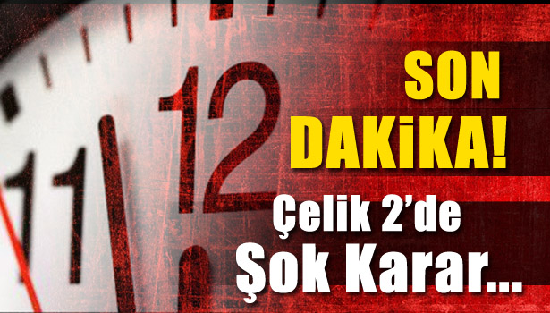 ÇELİK- 2'DE ŞOK KARAR...