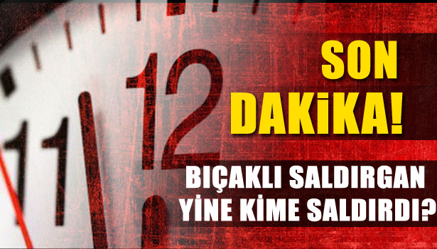 BIÇAKLI SALDIRGAN YİNE KİME SALDIRDI?