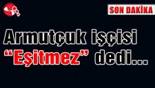 Armutçuk işçisi Eşitmez dedi...